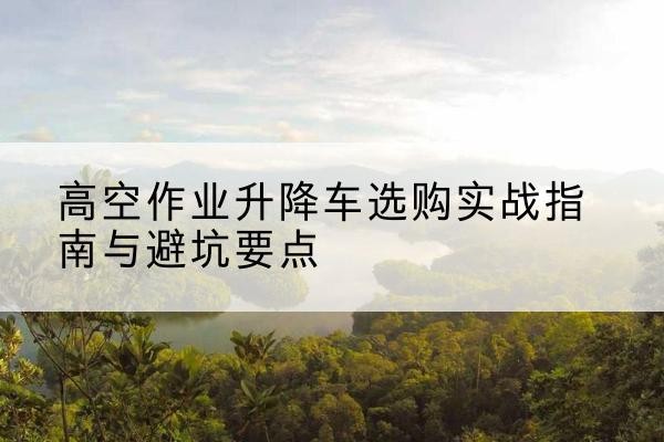 明溪升降车怎么选-高空作业升降车选购实战指南与避坑要点