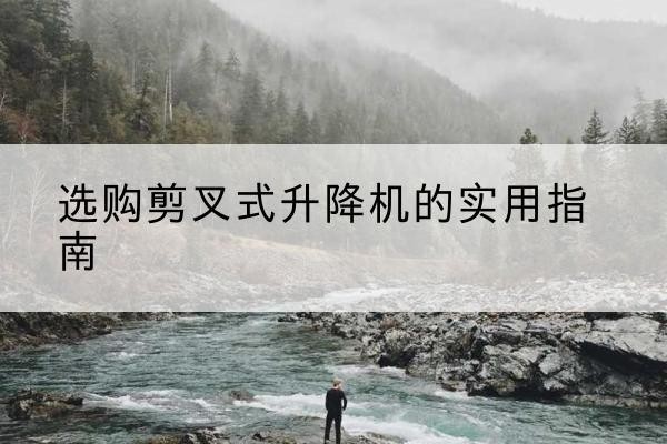明溪剪叉式升降机怎么选-选购剪叉式升降机的实用指南