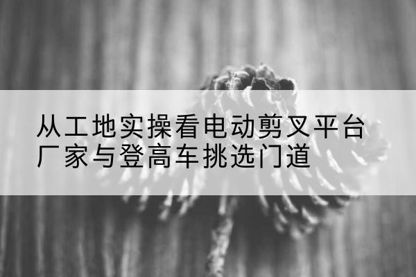 明溪电动剪叉升降平台厂家-从工地实操看电动剪叉平台厂家与登高车挑选门道