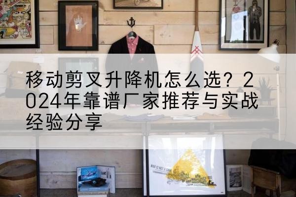 明溪升降平台厂家推荐-移动剪叉升降机怎么选?2024年靠谱厂家推荐与实战经验分享