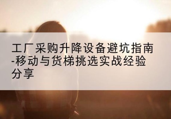 明溪移动式升降机怎么选-工厂采购升降设备避坑指南-移动与货梯挑选实战经验分享