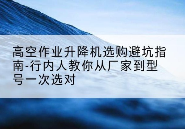 明溪升降平台厂家-高空作业升降机选购避坑指南-行内人教你从厂家到型号一次选对