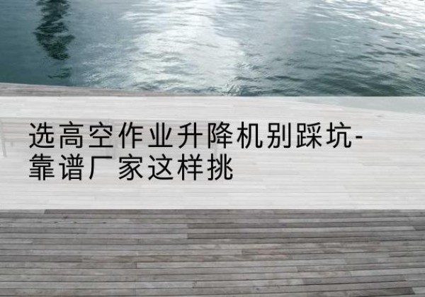 明溪剪叉式升降机厂家-选高空作业升降机别踩坑-靠谱厂家这样挑
