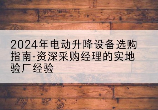 明溪电动剪叉升降平台厂家-2024年电动升降设备选购指南-资深采购经理的实地验厂经验