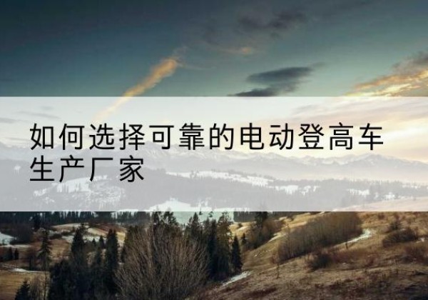 明溪电动登高车厂家-如何选择可靠的电动登高车生产厂家