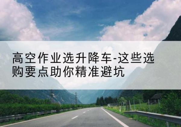 明溪升降车厂家-高空作业选升降车-这些选购要点助你*避坑