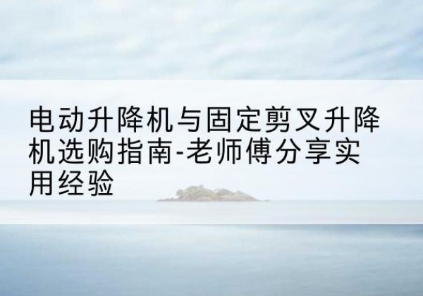 明溪电动升降机怎么选-电动升降机与固定剪叉升降机选购指南-老师傅分享实用经验