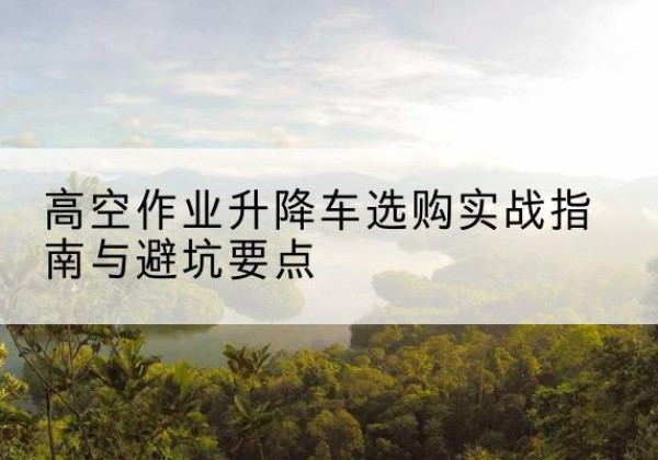 明溪升降车怎么选-高空作业升降车选购实战指南与避坑要点