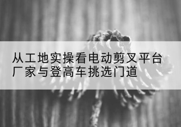 明溪电动剪叉升降平台厂家-从工地实操看电动剪叉平台厂家与登高车挑选门道