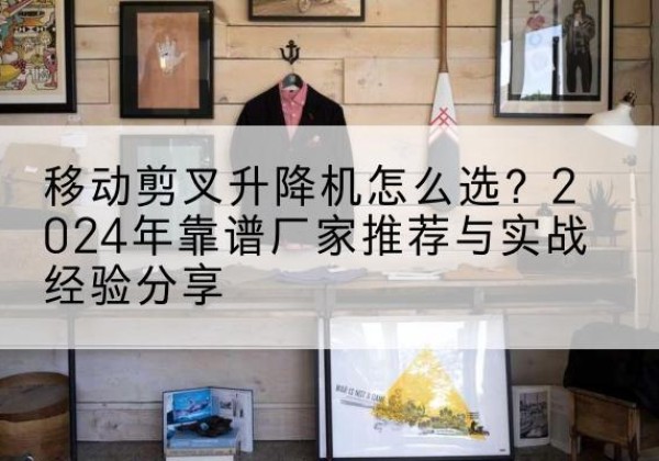 明溪升降平台厂家推荐-移动剪叉升降机怎么选？2024年靠谱厂家推荐与实战经验分享